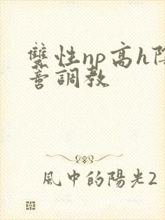 双性np高h阴蒂调教