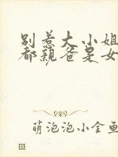 别惹大小姐她京都亲爸是女儿奴全集免费观看