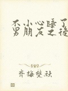 不小心睡了室友男朋友之后