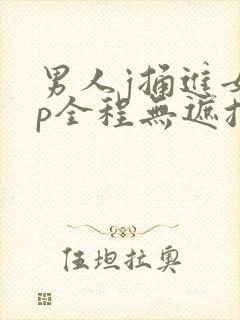 男人j捅进女人p全程无遮挡