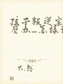 孩子叛逆家长怎么办_怎样教育叛逆的孩子