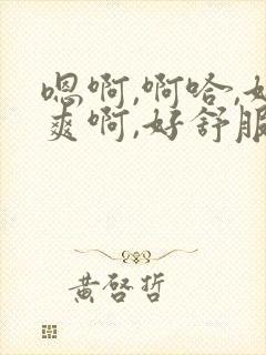 嗯啊,啊哈,好爽啊,好舒服啊,还想要视频