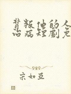 背叛他的人求他治病短剧免费全集