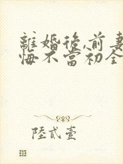 离婚后,前妻她悔不当初全集小说