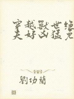 穿越兽世绝色兽夫好凶猛免费阅读