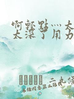 啊轻点灬太粗嗯太深了用力h小说