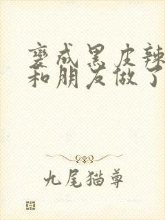 变成黑皮辣妹后和朋友做了的