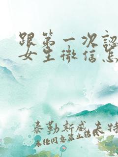 跟第一次认识的女生微信怎么聊