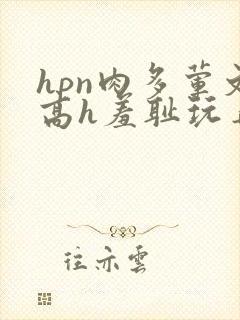 hpn肉多荤文高h羞耻玩弄