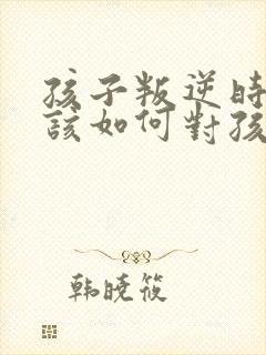 孩子叛逆时父母该如何对孩子