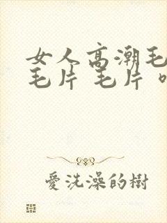 女人高潮毛片 毛片 毛片 喷水