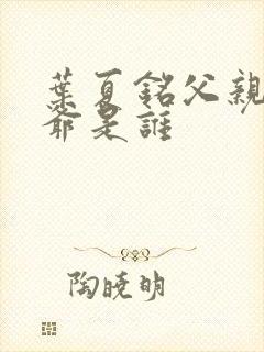 叶夏铭父亲和爷爷是谁