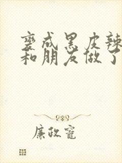 变成黑皮辣妹后和朋友做了在线