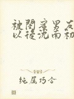 被闺蜜男友上错以后沈南初