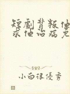 短剧背叛他的人求他治病免费观看全集