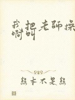 我把老师操的啊啊叫