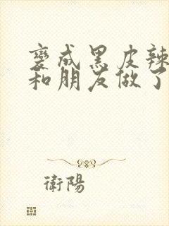 变成黑皮辣妹后和朋友做了无删减在线观看