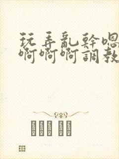 玩弄乱干嗯嗯啊啊啊啊调教