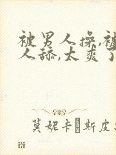 被男人操,被男人舔,太爽了