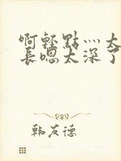 啊轻点灬太粗太长嗯太深了