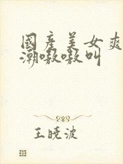 国产美女爽到高潮嗷嗷叫