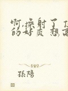 啊,操射了 顶的好爽 想高潮小说bl