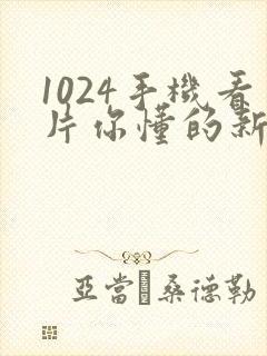 1024手机看片你懂的新版