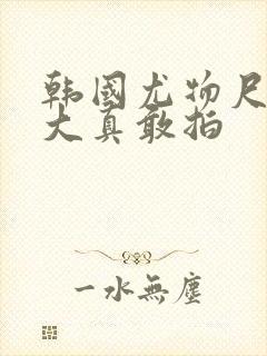 韩国尤物尺度太大真敢拍