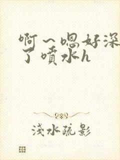 啊～嗯好深高潮了喷水h