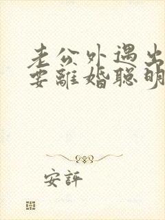 老公外遇出轨了要离婚聪明的妻子该怎么做