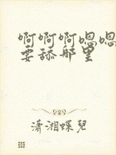 啊啊啊嗯嗯嗯不要舔哪里