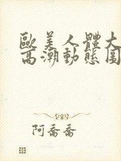 欧美人体大尺度高潮动态图