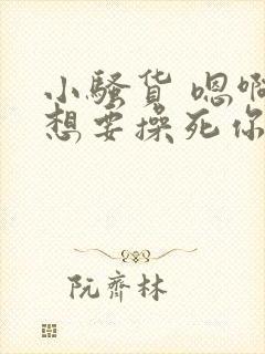 小骚货 嗯啊啊想要操死你