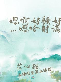 嗯啊好骚好爽……嗯哈射满了