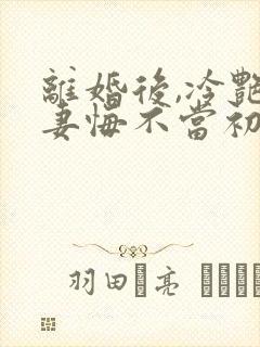 离婚后,冷艳前妻悔不当初顾清雪的小说