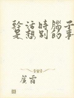 干活时脑子里总是想别的事怎么办