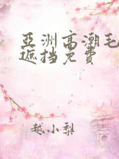 亚洲高潮毛片无遮挡免费