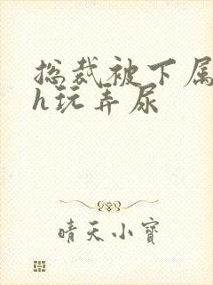 总裁被下属调教h玩弄尿