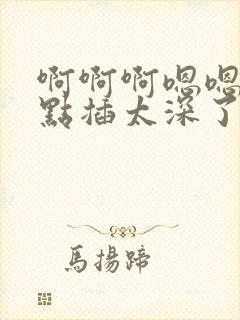 啊啊啊嗯嗯嗯轻点插太深了