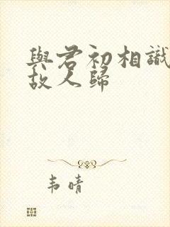 与君初相识 似故人归