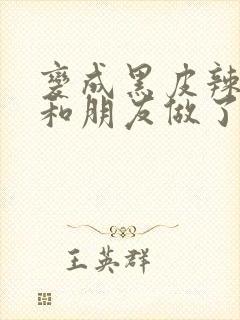 变成黑皮辣妹后和朋友做了动漫版