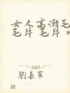 女人高潮毛片 毛片 毛片 喷水