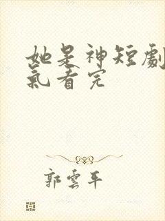 她是神短剧一口气看完