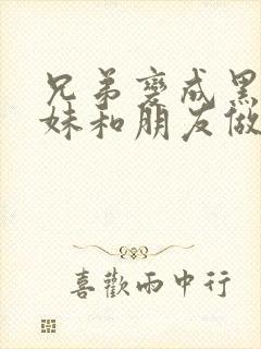 兄弟变成黑皮辣妹和朋友做了