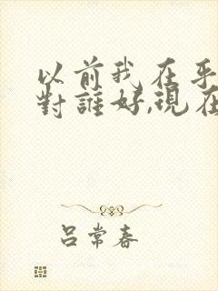 以前我在乎谁就对谁好,现在是谁在乎我,我