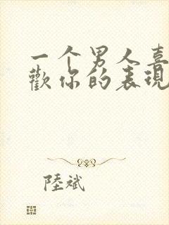 一个男人喜不喜欢你的表现