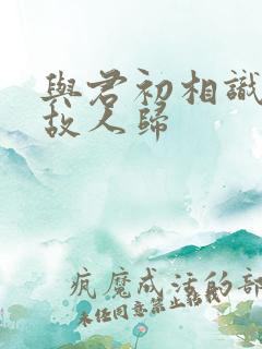 与君初相识似是故人归