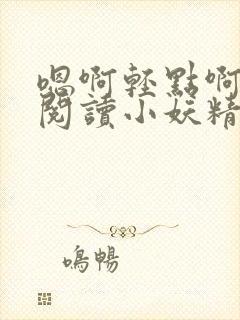 嗯啊轻点啊免费阅读小妖精