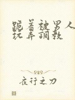 跪着被男人蹂躏玩弄调教