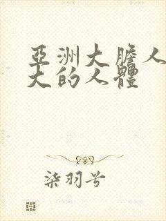 亚洲大胆人亚洲大的人体